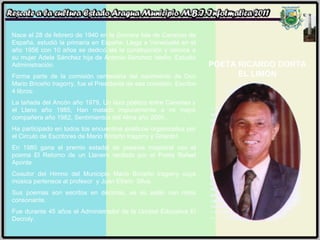 POETA RICARDO DORTA EL LIMÓN Nace el 28 de febrero de 1940 en la Gomera Isla de Canarias de España, estudió la primaria en España. Llega a Venezuela en el año 1956 con 10 años se dedicó ala la construcción y conoce a su mujer Adela Sánchez hija de Antonio Sánchez Isleño. Estudió Administración.  Forma parte de la comisión centenaria del nacimiento de Don Mario Briceño Iragorry, fue el Presidente de esa comisión. Escribe 4 libros:  La tañada del Ancón año 1979, Un lazo poético entre Canarias y el Llano año 1985, Han matado impunemente a mi mejor compañera año 1982, Sentimientos del Alma año 2000.. Ha participado en todos los encuentros poéticos organizados por el Circulo de Escritores de Mario Briceño Iragorry y Girardot. En 1980 gana el premio estadal de poesías magistral con el poema El Retorno de un Llanero recitado por el Poeta Rafael Aponte. Coautor del Himno del Municipio Mario Briceño Iragorry cuya música pertenece al profesor  y Juan Efraín  Silva. Sus poemas son escritos en décimas, es su estilo con ritma consonante. Fue durante 45 años el Administrador de la Unidad Educativa El Decroly. 