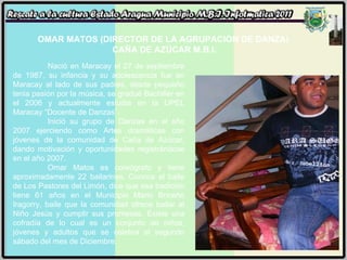 OMAR MATOS (DIRECTOR DE LA AGRUPACIÓN DE DANZA)  CAÑA DE AZÚCAR M.B.I. Nació en Maracay el 27 de septiembre de 1987, su infancia y su adolescencia fue en Maracay al lado de sus padres, desde pequeño tenia pasión por la música, se gradué Bachiller en el 2006 y actualmente estudia en la UPEL Maracay “Docente de Danzas”. Inició su grupo de Danzas en el año 2007 ejerciendo como Artes dramáticas con jóvenes de la comunidad de Caña de Azúcar, dando motivación y oportunidades registrándose en el año 2007.  Omar Matos es coreógrafo y tiene aproximadamente 22 bailarines. Conoce el baile de Los Pastores del Limón, dice que esa tradición tiene 61 años en el Municipio Mario Briceño Iragorry, baile que la comunidad ofrece bailar al Niño Jesús y cumplir sus promesas. Existe una cofradía de lo cual es un conjunto de niños, jóvenes y adultos que se celebra el segundo sábado del mes de Diciembre. 