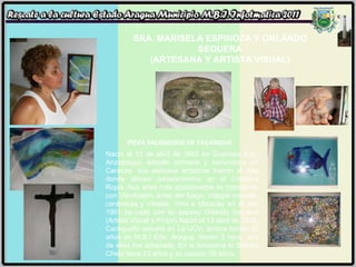 SRA. MARISELA ESPINOZA Y ORLANDO SEQUERA (ARTESANA Y ARTISTA VISUAL) Nació el 13 de abril de 1862 en Guanape Edo. Anzoátegui, estudio primaria y secundaria en Caracas, sus estudios artísticos fueron el Arte donde obtuvo conocimientos en el Cristóbal Rojas. Sus artes más apasionados es trabajando con Vitrofusión, artes del fuego, integra metales, cerámicas y vitrales. Vino a Maracay en el año 1991 se casó con su esposo Orlando Sequera (Artista Visual y Pintor) Nació el 13 abril de 1948, Caraqueño estudió en La UCV, ambos tienen 20 años en M.B.I Edo. Aragua, tienen 3 hijos, una de ellas fue adoptada. En la artesanía la Señora Chela tiene 23 años y su esposo 39 años. PIEZA VALENZOIDE DE TACARIGUA 