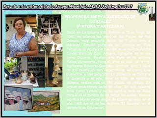 PROFESORA MIREYA AVENDAÑO DE GONZÁLEZ (PINTORA Y ARTESANA) Nació en La Urbana Edo. Bolívar el 16 de Mayo de 1940, su infancia las pasó en las Playas del Río Orinoco, muy pequeña desde los 7 años vino a Maracay. Estudió parte de su primaria en San Fernando de Apure y el bachiller en el Instituto Adolfo Ernest Maracay Edo. Aragua, trabajaba en el día como Docente. Realizó Arte Puro en la escuela Rafael Monasterio,. Hace 45 años se casó con el Ing. Agrónomo Eduardo González Jiménez, tuvo 5 hijos de los cuales (3 son especialistas en cines, una lingüística, y una geógrafa). La profesora se dedicó a la docencia y el arte, tiene un taller de cerámica utilitaria, realiza más de 150 piezas, es pintora. En ambas profesiones tiene 10 años. En sus cuadros firma como Yadura y no su nombre, esto se debe porque es el nombre de los indios del pueblo. Yadura significa Monte verde alegre. El cuadro ganador en el año 1989 fue el de las mujeres “El Secreto” en el Ministerio de Educación. 