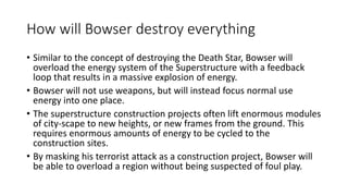 How will Bowser destroy everything
• Similar to the concept of destroying the Death Star, Bowser will
overload the energy system of the Superstructure with a feedback
loop that results in a massive explosion of energy.
• Bowser will not use weapons, but will instead focus normal use
energy into one place.
• The superstructure construction projects often lift enormous modules
of city-scape to new heights, or new frames from the ground. This
requires enormous amounts of energy to be cycled to the
construction sites.
• By masking his terrorist attack as a construction project, Bowser will
be able to overload a region without being suspected of foul play.
 
