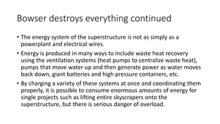Bowser destroys everything continued
• The energy system of the superstructure is not as simply as a
powerplant and electrical wires.
• Energy is produced in many ways to include waste heat recovery
using the ventilation systems (heat pumps to centralize waste heat),
pumps that move water up and then generate power as water moves
back down, giant batteries and high pressure containers, etc.
• By charging a variety of these systems at once and coordinating them
properly, it is possible to consume enormous amounts of energy for
single projects such as lifting entire skyscrapers onto the
superstructure, but there is serious danger of overload.
 