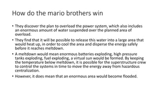 How do the mario brothers win
• They discover the plan to overload the power system, which also includes
an enormous amount of water suspended over the planned area of
overload.
• They find that it will be possible to release this water into a large area that
would heat up, in order to cool the area and disperse the energy safely
before it reaches meltdown.
• A meltdown would mean enormous batteries exploding, high pressure
tanks exploding, fuel exploding, a virtual sun would be formed. By keeping
the temperature below meltdown, it is possible for the superstructure crew
to control the systems in time to move the energy away from hazardous
centralization.
• However, it does mean that an enormous area would become flooded.
 