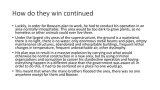 How do they win continued
• Luckily, in order for Bowsers plan to work, he had to conduct his operation in an
area normally inhospitable. This area would be too dark to grow plants, so no
homeless or other animals could ever live there.
• Under the largest city areas of the superstructure, the ground is a wasteland,
there is no light, there is no water, only enormous metal beams and pipes, empty
maintenance structures, abandoned and inhospitable buildings, frequent lethal
changes in temperature, frequent unbreathable air, other dystrophy.
• His plan was to result in a massive explosion by carrying out what would
otherwise be normal construction in a new area, but by using criminal
organizations and corruption to conver his clandestine operation and having
everything happen in a different place than the government was aware of. In
order to do this, it had to be centered on a place no one would go.
• This meant that when the mario brothers flooded the area, there was no one
anywhere except for them and Bowser.
 