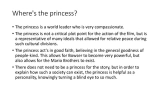 Where's the princess?
• The princess is a world leader who is very compassionate.
• The princess is not a critical plot point for the action of the film, but is
a representative of many ideals that allowed for relative peace during
such cultural divisions.
• The princess act's in good faith, believing in the general goodness of
people-kind. This allows for Bowser to become very powerful, but
also allows for the Mario Brothers to exist.
• There does not need to be a princess for the story, but in order to
explain how such a society can exist, the princess is helpful as a
personality, knowingly turning a blind eye to so much.
 