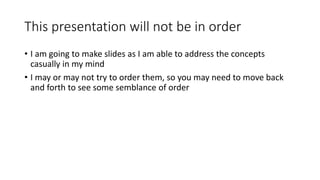 This presentation will not be in order
• I am going to make slides as I am able to address the concepts
casually in my mind
• I may or may not try to order them, so you may need to move back
and forth to see some semblance of order
 