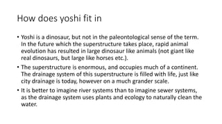 How does yoshi fit in
• Yoshi is a dinosaur, but not in the paleontological sense of the term.
In the future which the superstructure takes place, rapid animal
evolution has resulted in large dinosaur like animals (not giant like
real dinosaurs, but large like horses etc.).
• The superstructure is enormous, and occupies much of a continent.
The drainage system of this superstructure is filled with life, just like
city drainage is today, however on a much grander scale.
• It is better to imagine river systems than to imagine sewer systems,
as the drainage system uses plants and ecology to naturally clean the
water.
 