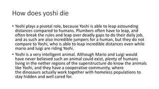 How does yoshi die
• Yoshi plays a pivotal role, because Yoshi is able to leap astounding
distances compared to humans. Plumbers often have to leap, and
often break the rules and leap over deadly gaps to do their daily job,
and as such are also incredible jumpers for a human, but they do not
compare to Yoshi, who is able to leap incredible distances even while
mario and luigi are riding Yoshi.
• Yoshi is a very intelligent animal. Although Mario and Luigi would
have never believed such an animal could exist, plenty of humans
living in the nether regions of the superstructure do know the animals
like Yoshi, and they have a cooperative community, where
the dinosaurs actually work together with homeless populations to
stay hidden and well cared for.
 