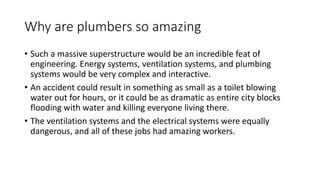 Why are plumbers so amazing
• Such a massive superstructure would be an incredible feat of
engineering. Energy systems, ventilation systems, and plumbing
systems would be very complex and interactive.
• An accident could result in something as small as a toilet blowing
water out for hours, or it could be as dramatic as entire city blocks
flooding with water and killing everyone living there.
• The ventilation systems and the electrical systems were equally
dangerous, and all of these jobs had amazing workers.
 