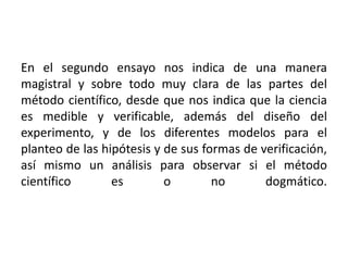 En el segundo ensayo nos indica de una manera magistral y sobre todo muy clara de las partes del método científico, desde que nos indica que la ciencia es medible y verificable, además del diseño del experimento, y de los diferentes modelos para el planteo de las hipótesis y de sus formas de verificación, así mismo un análisis para observar si el método científico es o no dogmático.