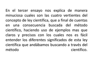 En el tercer ensayo nos explica de manera minuciosa cuales son las cuatro vertientes del concepto de ley científica, que a final de cuentas en una consecuencia buscada del método científico, haciendo uso de ejemplos mas que claros y precisos con los cuales nos es fácil entender los diferentes significados de esta ley científica que andábamos buscando a través del método científico. 