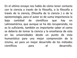 En el ultimo ensayo nos habla de cómo tener contacto con la ciencia a través de la filosofía, o la filosofía a través de la ciencia, (filosofía de la ciencia ) o de la epistemología, para el autor es de suma importancia la baja cantidad de científicos que hay en Latinoamérica, que aunque se ha ido recuperando, no es lo suficiente, también es importante saber el como se debería de tomar la ciencia y la enseñanza de esta en las universidades desde un punto de vista humanístico para una mejor comprensión de la misma, así para un mejor desarrollo de los métodos científicos para el desarrollo. 