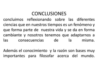 CONCLUSIONESconcluimos reflexionando sobre las diferentes  ciencias que en nuestros tiempos es un fenómeno y que forma parte de  nuestra vida y se da en forma cambiante y nosotros tenemos que adaptarnos a las consecuencias de la misma.Además el conocimiento  y la razón son bases muy importantes para filosofar acerca del mundo.