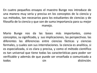 En cuatro pequeños ensayos el maestro Bunge nos introduce de una manera muy seria y precisa en los conceptos de la ciencia y sus métodos, tan necesarios para los estudiantes de ciencias y de filosofía de la ciencia y que son de suma importancia para su mejor manejo.. Mario Bunge nos da las bases más importantes, como conceptos, su significado, y  sus implicaciones, las perspectivas. las diferentes las diferencias entre ciencias fácticas y ciencias formales, y cuales son sus interrelaciones. la ciencia es analítica, si es especializada, si es clara y precisa, y como el método científico es tan universal que tiene todas las características para poder ser verificable y además de que puede ser enseñada o comunicada a todos sin distinción. 