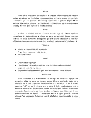 Misión
Su misión es detectar las posibles fallas de software o hardware que presenten los
equipos a través de una detallada y minuciosa revisión y posterior reparación usando las
herramientas ya sean (Sistemas Operativos) o repuestos en general (Tarjeta Madre,
Memoria RAM, Fuente de Poder, Disco Duros etc…); Asegurando que el servicio sea de
calidad y eficiencia para el placer de nuestros clientes.
Visión
A través de nuestro servicio se quiere realizar bajo una estricta normativa
acompañada de responsabilidad y criterio por parte del personal técnico autorizado
contando con todas las medidas de seguridad que cada asunto o detección de problemas
o fallas amerite para su posterior reparación o arreglo por parte de Mario Soluciones C.A.
Objetivos
 Prestar un servicio confiable y de calidad.
 Proporcionar repuestos a bajos costos.
 Soluciones rápidas.
Metas
 Crecimiento o expansión.
 Extenderse no solo en el territorio nacional si no abarcar el internacional.
 Llegar a producir los repuestos.
 Mejorar en cada departamento para marcar la diferencia a nivel mundial.
Planificación
Mario Soluciones C.A. Básicamente se encarga de recibir los equipos que
presenten fallas por parte de nuestro servicio técnico autorizado, luego de la
detección de la falla se procede a la reparación de la misma ya sea en el sistema
operativo “S.O” que es el software o en la parte de fallas mecánicas que sería el
hardware. Se instalaría los programas o piezas necesarias para culminar el proceso de
reparación. Posteriormente se hacen pruebas o chequeos que determinen el buen
funcionamiento de los equipos. Y así dar una respuesta rápida y eficaz a nuestros
clientes. Para luego poder facturar de acuerdo a la falla o repuestos usados el monto
exacto.
 