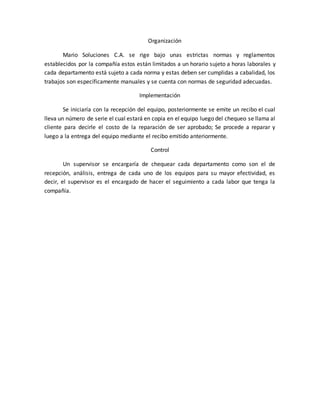 Organización
Mario Soluciones C.A. se rige bajo unas estrictas normas y reglamentos
establecidos por la compañía estos están limitados a un horario sujeto a horas laborales y
cada departamento está sujeto a cada norma y estas deben ser cumplidas a cabalidad, los
trabajos son específicamente manuales y se cuenta con normas de seguridad adecuadas.
Implementación
Se iniciaría con la recepción del equipo, posteriormente se emite un recibo el cual
lleva un número de serie el cual estará en copia en el equipo luego del chequeo se llama al
cliente para decirle el costo de la reparación de ser aprobado; Se procede a reparar y
luego a la entrega del equipo mediante el recibo emitido anteriormente.
Control
Un supervisor se encargaría de chequear cada departamento como son el de
recepción, análisis, entrega de cada uno de los equipos para su mayor efectividad, es
decir, el supervisor es el encargado de hacer el seguimiento a cada labor que tenga la
compañía.
 