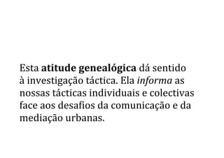  
	
  
	
  
Esta	
  atitude	
  genealógica	
  dá	
  sentido	
  	
  
à	
  investigação	
  táctica.	
  Ela	
  informa	
  as	
  
nossas	
  tácticas	
  individuais	
  e	
  colectivas	
  
face	
  aos	
  desafios	
  da	
  comunicação	
  e	
  da	
  
mediação	
  urbanas.	
  	
  
 
