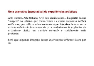 Uma gramática [generativa] de experiências artísticas
	
  
Arte	
  Pública.	
  Arte	
  Urbana.	
  Arte	
  pela	
  cidade	
  afora…	
  É	
  a	
  partir	
  destas	
  
‘imagens’	
  do	
  urbano,	
  que	
  tenho	
  vindo	
  a	
  estudar	
  enquanto	
  acções	
  
retóricas,	
  que	
  reflicto	
  sobre	
  como	
  os	
  experimentos	
  de	
  uma	
  certa	
  
arte	
  da	
  cidade	
  são	
  fundamentais	
  para	
  conferirmos	
  às	
  urgências	
  do	
  
urbanismo	
   táctico	
   um	
   sentido	
   cultural-­‐	
   e	
   socialmente	
   mais	
  
profundo.	
  
	
  
Será	
   que	
   algumas	
   imagens	
   dessas	
   intervenções	
  urbanas	
   falam	
   por	
  
si?	
  
	
   	
  
 