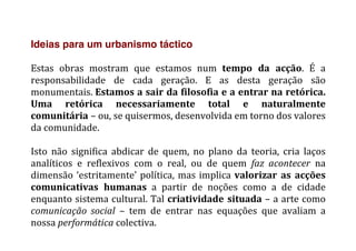Ideias para um urbanismo táctico
	
  
Estas	
   obras	
   mostram	
   que	
   estamos	
   num	
   tempo	
   da	
   acção.	
   É	
   a	
  
responsabilidade	
   de	
   cada	
   geração.	
   E	
   as	
   desta	
   geração	
   são	
  
monumentais.	
  Estamos	
  a	
  sair	
  da	
  filosofia	
  e	
  a	
  entrar	
  na	
  retórica.	
  
Uma	
   retórica	
   necessariamente	
   total	
   e	
   naturalmente	
  
comunitária	
  –	
  ou,	
  se	
  quisermos,	
  desenvolvida	
  em	
  torno	
  dos	
  valores	
  
da	
  comunidade.	
  
	
  
Isto	
   não	
   significa	
   abdicar	
   de	
   quem,	
   no	
   plano	
   da	
   teoria,	
   cria	
   laços	
  
analíticos	
   e	
   reflexivos	
   com	
   o	
   real,	
   ou	
   de	
   quem	
   faz	
   acontecer	
   na	
  
dimensão	
  ‘estritamente’	
  política,	
  mas	
  implica	
  valorizar	
   as	
   acções	
  
comunicativas	
   humanas	
   a	
   partir	
   de	
   noções	
   como	
   a	
   de	
   cidade	
  
enquanto	
  sistema	
  cultural.	
  Tal	
  criatividade	
  situada	
  –	
  a	
  arte	
  como	
  
comunicação	
   social	
   –	
   tem	
   de	
   entrar	
   nas	
   equações	
   que	
   avaliam	
   a	
  
nossa	
  performática	
  colectiva.	
  
 