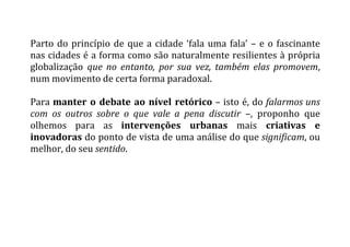 Parto	
  do	
  princípio	
  de	
  que	
  a	
  cidade	
  ‘fala	
  uma	
  fala’	
  –	
  e	
  o	
  fascinante	
  
nas	
  cidades	
  é	
  a	
  forma	
  como	
  são	
  naturalmente	
  resilientes	
  à	
  própria	
  
globalização	
   que	
   no	
   entanto,	
   por	
   sua	
   vez,	
   também	
   elas	
   promovem,	
  
num	
  movimento	
  de	
  certa	
  forma	
  paradoxal.	
  
	
  
Para	
  manter	
  o	
  debate	
  ao	
  nível	
  retórico	
  –	
  isto	
  é,	
  do	
  falarmos	
  uns	
  
com	
   os	
   outros	
   sobre	
   o	
   que	
   vale	
   a	
   pena	
   discutir	
   –,	
   proponho	
   que	
  
olhemos	
   para	
   as	
   intervenções	
   urbanas	
   mais	
   criativas	
   e	
  
inovadoras	
  do	
  ponto	
  de	
  vista	
  de	
  uma	
  análise	
  do	
  que	
  significam,	
  ou	
  
melhor,	
  do	
  seu	
  sentido.	
  
	
  
	
   	
  
 