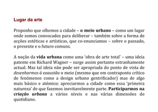 Lugar da arte
	
  
Proponho	
  que	
  olhemos	
  a	
  cidade	
  –	
  o	
  meio	
  urbano	
  –	
  como	
  um	
  lugar	
  
onde	
  somos	
  convocados	
  para	
  deliberar	
  –	
  também	
  sobre	
  a	
  forma	
  de	
  
acções	
  estéticas	
  e	
  artísticas,	
  que	
  co-­‐enunciamos	
  –	
  sobre	
  o	
  passado,	
  
o	
  presente	
  e	
  o	
  futuro	
  comuns.	
  
	
  
A	
  noção	
  da	
  vida	
  urbana	
  como	
  uma	
  ‘obra	
  de	
  arte	
  total’	
  –	
  uma	
  ideia	
  
patente	
  em	
  Richard	
  Wagner	
  –	
  surge	
  assim	
  portanto	
  estranhamente	
  
actual.	
  Mas	
  tal	
  ideia	
  não	
  pode	
  ser	
  apropriada	
  do	
  ponto	
  de	
  vista	
  de	
  
desenharmos	
  à	
  exaustão	
  o	
  meio	
  (mesmo	
  que	
  em	
  contraponto	
  crítico	
  
de	
   fenómenos	
   como	
   a	
   design	
   urbano	
   gentrificador)	
   mas	
   de	
   algo	
  
mais	
  básico	
  e	
  atómico:	
  apreciarmos	
  a	
  cidade	
  como	
  essa	
  ‘primeira	
  
natureza’	
  de	
  que	
  fazemos	
  inevitavelmente	
  parte.	
  Participarmos	
  na	
  
criação	
   urbana	
   a	
   vários	
   níveis	
   e	
   nas	
   várias	
   dimensões	
   do	
  
quotidiano.	
  
 