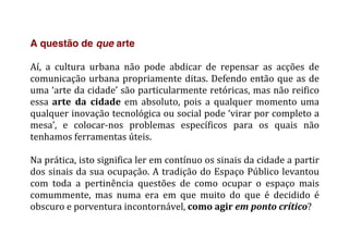 A questão de que arte
	
  
Aí,	
   a	
   cultura	
   urbana	
   não	
   pode	
   abdicar	
   de	
   repensar	
   as	
   acções	
   de	
  
comunicação	
  urbana	
  propriamente	
  ditas.	
  Defendo	
  então	
  que	
  as	
  de	
  
uma	
  ‘arte	
  da	
  cidade’	
  são	
  particularmente	
  retóricas,	
  mas	
  não	
  reifico	
  
essa	
   arte	
   da	
   cidade	
   em	
   absoluto,	
   pois	
   a	
   qualquer	
   momento	
   uma	
  
qualquer	
  inovação	
  tecnológica	
  ou	
  social	
  pode	
  ‘virar	
  por	
  completo	
  a	
  
mesa’,	
   e	
   colocar-­‐nos	
   problemas	
   específicos	
   para	
   os	
   quais	
   não	
  
tenhamos	
  ferramentas	
  úteis.	
  	
  
	
  
Na	
  prática,	
  isto	
  significa	
  ler	
  em	
  contínuo	
  os	
  sinais	
  da	
  cidade	
  a	
  partir	
  
dos	
  sinais	
  da	
  sua	
  ocupação.	
  A	
  tradição	
  do	
  Espaço	
  Público	
  levantou	
  
com	
   toda	
   a	
   pertinência	
   questões	
   de	
   como	
   ocupar	
   o	
   espaço	
   mais	
  
comummente,	
   mas	
   numa	
   era	
   em	
   que	
   muito	
   do	
   que	
   é	
   decidido	
   é	
  
obscuro	
  e	
  porventura	
  incontornável,	
  como	
  agir	
  em	
  ponto	
  crítico?	
  
	
   	
  
 