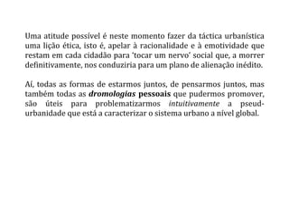 Uma	
  atitude	
  possível	
  é	
  neste	
  momento	
  fazer	
  da	
  táctica	
  urbanística	
  
uma	
  lição	
  ética,	
  isto	
  é,	
  apelar	
  à	
  racionalidade	
  e	
  à	
  emotividade	
  que	
  
restam	
  em	
  cada	
  cidadão	
  para	
  ‘tocar	
  um	
  nervo’	
  social	
  que,	
  a	
  morrer	
  
definitivamente,	
  nos	
  conduziria	
  para	
  um	
  plano	
  de	
  alienação	
  inédito.	
  
	
  
Aí,	
  todas	
  as	
  formas	
  de	
  estarmos	
  juntos,	
  de	
  pensarmos	
  juntos,	
  mas	
  
também	
  todas	
  as	
  dromologias	
  pessoais	
  que	
  pudermos	
  promover,	
  
são	
   úteis	
   para	
   problematizarmos	
   intuitivamente	
   a	
   pseud-­‐
urbanidade	
  que	
  está	
  a	
  caracterizar	
  o	
  sistema	
  urbano	
  a	
  nível	
  global.	
  
	
  
	
  
 