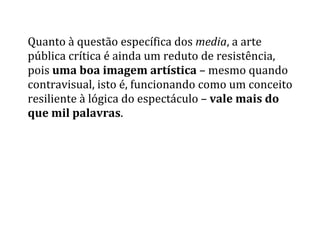 Quanto	
  à	
  questão	
  específica	
  dos	
  media,	
  a	
  arte	
  
pública	
  crítica	
  é	
  ainda	
  um	
  reduto	
  de	
  resistência,	
  
pois	
  uma	
  boa	
  imagem	
  artística	
  –	
  mesmo	
  quando	
  
contravisual,	
  isto	
  é,	
  funcionando	
  como	
  um	
  conceito	
  
resiliente	
  à	
  lógica	
  do	
  espectáculo	
  –	
  vale	
  mais	
  do	
  
que	
  mil	
  palavras.	
  
 