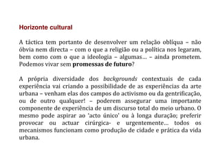 Horizonte cultural
	
  
A	
   táctica	
   tem	
   portanto	
   de	
   desenvolver	
   um	
   relação	
   oblíqua	
   –	
   não	
  
óbvia	
  nem	
  directa	
  –	
  com	
  o	
  que	
  a	
  religião	
  ou	
  a	
  política	
  nos	
  legaram,	
  
bem	
   como	
   com	
   o	
   que	
   a	
   ideologia	
   –	
   algumas…	
   –	
   ainda	
   prometem.	
  
Podemos	
  vivar	
  sem	
  promessas	
  de	
  futuro?	
  
	
  
A	
   própria	
   diversidade	
   dos	
   backgrounds	
   contextuais	
   de	
   cada	
  
experiência	
  vai	
  criando	
  a	
  possibilidade	
  de	
  as	
  experiências	
  da	
  arte	
  
urbana	
  –	
  venham	
  elas	
  dos	
  campos	
  do	
  activismo	
  ou	
  da	
  gentrificação,	
  
ou	
   de	
   outro	
   qualquer!	
   –	
   poderem	
   assegurar	
   uma	
   importante	
  
componente	
  de	
  experiência	
  de	
  um	
  discurso	
  total	
  do	
  meio	
  urbano.	
  O	
  
mesmo	
   pode	
   aspirar	
   ao	
   ‘acto	
   único’	
   ou	
   à	
   longa	
   duração;	
   preferir	
  
provocar	
   ou	
   actuar	
   cirúrgica-­‐	
   e	
   urgentemente…	
   todos	
   os	
  
mecanismos	
  funcionam	
  como	
  produção	
  de	
  cidade	
  e	
  prática	
  da	
  vida	
  
urbana.	
  
 