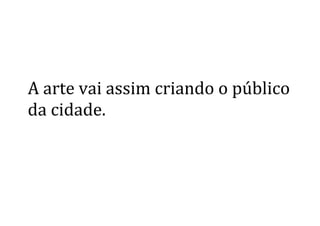  
	
  
A	
  arte	
  vai	
  assim	
  criando	
  o	
  público	
  	
  
da	
  cidade.	
  
	
   	
  
 