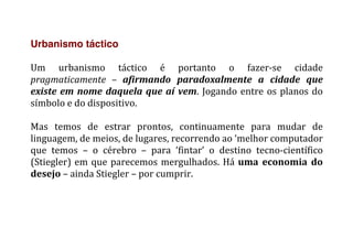 Urbanismo táctico
	
  
Um	
   urbanismo	
   táctico	
   é	
   portanto	
   o	
   fazer-­‐se	
   cidade	
  
pragmaticamente	
   –	
   afirmando	
   paradoxalmente	
   a	
   cidade	
   que	
  
existe	
  em	
  nome	
  daquela	
  que	
  aí	
  vem.	
  Jogando	
  entre	
  os	
  planos	
  do	
  
símbolo	
  e	
  do	
  dispositivo.	
  
	
  
Mas	
   temos	
   de	
   estrar	
   prontos,	
   continuamente	
   para	
   mudar	
   de	
  
linguagem,	
  de	
  meios,	
  de	
  lugares,	
  recorrendo	
  ao	
  ‘melhor	
  computador	
  
que	
   temos	
   –	
   o	
   cérebro	
   –	
   para	
   ‘fintar’	
   o	
   destino	
   tecno-­‐científico	
  
(Stiegler)	
  em	
  que	
  parecemos	
  mergulhados.	
  Há	
  uma	
   economia	
   do	
  
desejo	
  –	
  ainda	
  Stiegler	
  –	
  por	
  cumprir.	
  
	
  
	
  
 