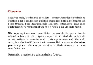 Cidadania
	
  
Cada	
  vez	
  mais,	
  a	
  cidadania	
  seria	
  isto	
  –	
  começar	
  por	
  ler	
  na	
  cidade	
  os	
  
autores,	
  e	
  ler	
  a	
  cidade	
  nos	
  autores	
  	
  e	
  avançar	
  para	
  a	
  celebração	
  da	
  
Festa	
   Urbana.	
   Peço	
   desculpa	
   pelo	
   aparente	
   entusiasmo,	
   mas	
   cada	
  
um	
  tem	
  o	
  seu	
  horizonte	
  motivador	
  e	
  o	
  meu	
  é	
  o	
  da	
  Graça	
  do	
  Social.	
  
	
  
Não	
   vejo	
   aqui	
   nenhum	
   recuo	
   lírico	
   no	
   sentido	
   de	
   que	
   a	
   poesia	
  
salvará	
   a	
   humanidade…	
   apenas	
   vejo	
   que	
   ao	
   nível	
   da	
   táctica	
   de	
  
certos	
   artistas	
   e	
   sobretudo	
   de	
   certos	
   processos	
   colectivos	
   de	
  
conquista	
  dos	
  territórios	
  –	
  e	
  não	
  apenas	
  físicos	
  –,	
  esses	
  são	
  actos	
  
poéticos	
  por	
  excelência,	
  porque	
  viram	
  a	
  cidade	
  existente	
  contra	
  os	
  
seus	
  fantasmas.	
  
	
  
O	
  passado,	
  a	
  memória,	
  a	
  comunidade,	
  o	
  futuro…	
  
	
  
 