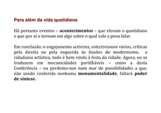 Para além da vida quotidiana
	
  
Há	
  portanto	
  eventos	
  –	
  acontecimentos	
  –	
  que	
  elevam	
  o	
  quotidiano	
  
e	
  que	
  por	
  aí	
  o	
  tornam	
  em	
  algo	
  sobre	
  o	
  qual	
  vale	
  a	
  pena	
  falar.	
  
	
  
Em	
  conclusão,	
  o	
  engajamento	
  activista,	
  colectivismos	
  vários,	
  críticas	
  
pela	
   direita	
   ou	
   pela	
   esquerda	
   às	
   ilusões	
   do	
   modernismo,	
   	
   a	
  
cidadania	
  artística,	
  tudo	
  é	
  bem	
  vindo	
  à	
  festa	
  da	
  cidade.	
  Agora,	
  ou	
  se	
  
traduzem	
   em	
   mecanicidades	
   partilháveis	
   –	
   como	
   a	
   desta	
  
Conferência	
   –	
   ou	
   perdemo-­‐nos	
   num	
   mar	
   de	
   possibilidades	
   a	
   que,	
  
não	
   sendo	
   conferida	
   nenhuma	
   monumentalidade,	
   faltará	
   poder	
  
de	
  síntese.	
  
	
   	
  
 