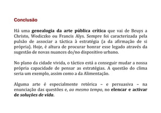 Conclusão
	
  
Há	
   uma	
   genealogia	
   da	
   arte	
   pública	
   crítica	
   que	
   vai	
   de	
   Beuys	
   a	
  
Christo,	
   Wodiczko	
   ou	
   Francis	
   Alys.	
   Sempre	
   foi	
   caracterizada	
   pela	
  
pulsão	
   de	
   associar	
   a	
   táctica	
   à	
   estratégia	
   (a	
   da	
   afirmação	
   de	
   si	
  
própria).	
  Hoje,	
  é	
  altura	
  de	
  procurar	
  honrar	
  esse	
  legado	
  através	
  da	
  
sugestão	
  de	
  novas	
  nuances	
  do/no	
  dispositivo	
  urbano.	
  	
  
	
  
No	
  plano	
  da	
  cidade	
  vivida,	
  o	
  táctico	
  está	
  a	
  conseguir	
  mudar	
  a	
  nossa	
  
própria	
   capacidade	
   de	
   pensar	
   as	
   estratégias.	
   A	
   questão	
   do	
   clima	
  
seria	
  um	
  exemplo,	
  assim	
  como	
  a	
  da	
  Alimentação.	
  	
  
	
  
Alguma	
   arte	
   é	
   especialmente	
   retórica	
   –	
   e	
   persuasiva	
   –	
   na	
  
enunciação	
  das	
  questões	
  e,	
  ao	
  mesmo	
  tempo,	
  no	
  elencar	
  e	
  activar	
  
de	
  soluções	
  de	
  vida.	
  
	
  
 