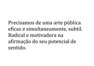  
	
  
Precisamos	
  de	
  uma	
  arte	
  pública	
  
eficaz	
  e	
  simultaneamente,	
  subtil.	
  
Radical	
  e	
  motivadora	
  na	
  
afirmação	
  do	
  seu	
  potencial	
  de	
  
sentido.	
  
	
  
	
   	
  
 