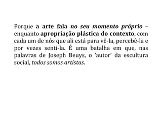  
Porque	
   a	
   arte	
   fala	
   no	
   seu	
   momento	
   próprio	
   –	
  
enquanto	
  apropriação	
  plástica	
  do	
  contexto,	
  com	
  
cada	
  um	
  de	
  nós	
  que	
  ali	
  está	
  para	
  vê-­‐la,	
  percebê-­‐la	
  e	
  
por	
   vezes	
   senti-­‐la.	
   É	
   uma	
   batalha	
   em	
   que,	
   nas	
  
palavras	
   de	
   Joseph	
   Beuys,	
   o	
   ‘autor’	
   da	
   escultura	
  
social,	
  todos	
  somos	
  artistas.	
  
	
  
 