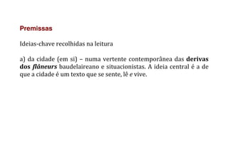 Premissas
	
  
Ideias-­‐chave	
  recolhidas	
  na	
  leitura	
  
	
  
a)	
  da	
  cidade	
  (em	
  si)	
  –	
  numa	
  vertente	
  contemporânea	
  das	
  derivas	
  
dos	
  flâneurs	
  baudelaireano	
  e	
  situacionistas.	
  A	
  ideia	
  central	
  é	
  a	
  de	
  
que	
  a	
  cidade	
  é	
  um	
  texto	
  que	
  se	
  sente,	
  lê	
  e	
  vive.	
  
 