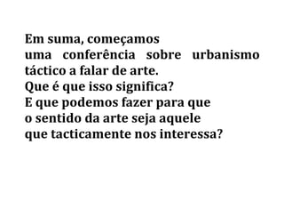 Em	
  suma,	
  começamos	
  	
  
uma	
   conferência	
   sobre	
   urbanismo	
  
táctico	
  a	
  falar	
  de	
  arte.	
  	
  
Que	
  é	
  que	
  isso	
  significa?	
  	
  
E	
  que	
  podemos	
  fazer	
  para	
  que	
  	
  
o	
  sentido	
  da	
  arte	
  seja	
  aquele	
  	
  
que	
  tacticamente	
  nos	
  interessa?	
  	
  
	
  
	
   	
  
 