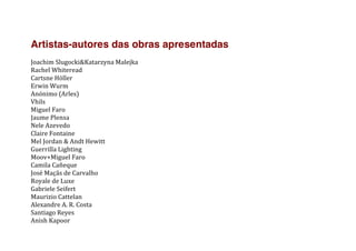 Artistas-autores das obras apresentadas
	
  
Joachim	
  Slugocki&Katarzyna	
  Malejka	
  
Rachel	
  Whiteread	
  
Cartsne	
  Höller	
  
Erwin	
  Wurm	
  
Anónimo	
  (Arles)	
  
Vhils	
  
Miguel	
  Faro	
  
Jaume	
  Plensa	
  
Nele	
  Azevedo	
  
Claire	
  Fontaine	
  
Mel	
  Jordan	
  &	
  Andt	
  Hewitt	
  
Guerrilla	
  Lighting	
  
Moov+Miguel	
  Faro	
  
Camila	
  Cañeque	
  
José	
  Maçãs	
  de	
  Carvalho	
  
Royale	
  de	
  Luxe	
  
Gabriele	
  Seifert	
  
Maurizio	
  Cattelan	
  
Alexandre	
  A.	
  R.	
  Costa	
  
Santiago	
  Reyes	
  
Anish	
  Kapoor	
  
 