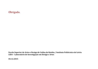 Obrigado.	
  
	
  
	
  
	
  
	
  
	
  
	
  
	
  
	
  
	
  
	
  
	
  
	
  
	
  
	
  
	
  
	
  
	
  
Escola	
  Superior	
  de	
  Artes	
  e	
  Design	
  de	
  Caldas	
  da	
  Rainha	
  /	
  Instituto	
  Politécnico	
  de	
  Leiria	
  
LIDA	
  –	
  Laboratório	
  de	
  Investigação	
  em	
  Design	
  e	
  Artes	
  
	
  
04.12.2015	
  
	
  
 