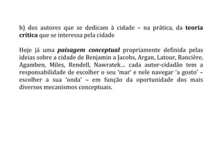 b)	
   dos	
   autores	
   que	
   se	
   dedicam	
   à	
   cidade	
   –	
   na	
   prática,	
   da	
   teoria	
  
crítica	
  que	
  se	
  interessa	
  pela	
  cidade	
  
	
  
Hoje	
   já	
   uma	
   paisagem	
   conceptual	
   propriamente	
   definida	
   pelas	
  
ideias	
  sobre	
  a	
  cidade	
  de	
  Benjamin	
  a	
  Jacobs,	
  Argan,	
  Latour,	
  Rancière,	
  
Agamben,	
   Miles,	
   Rendell,	
   Nawratek…	
   cada	
   autor-­‐cidadão	
   tem	
   a	
  
responsabilidade	
  de	
  escolher	
  o	
  seu	
  ‘mar’	
  e	
  nele	
  navegar	
  ‘a	
  gosto’	
  –	
  
escolher	
   a	
   sua	
   ‘onda’	
   –	
   em	
   função	
   da	
   oportunidade	
   dos	
   mais	
  
diversos	
  mecanismos	
  conceptuais.	
  
	
  
	
   	
  
 