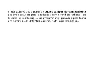 c)	
  dos	
  autores	
  que	
  a	
  partir	
  de	
  outros	
   campos	
   do	
   conhecimento	
  
podemos	
   convocar	
   para	
   a	
   reflexão	
   sobre	
   a	
   condição	
   urbana	
   –	
   da	
  
filosofia	
   ao	
   marketing	
   ou	
   ao	
   placebranding,	
   passando	
   pela	
   teoria	
  
dos	
  sistemas…	
  de	
  Sloterdijk	
  a	
  Agamben,	
  de	
  Foucault	
  a	
  Capra…	
  	
  
	
  
	
  
	
  
	
   	
  
 