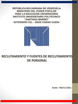 RECLUTAMIENTO Y FUENTES DE RECLUTAMIENTO
DE PERSONAL
Autor: Mario Calles
REPÚBLICA BOLIVARIANA DE VENEZUELA
MINISTERIO DEL PODER POPULAR
PARA LA EDUCACIÓN UNIVERSITARIA
INSTITUTO UNIVERSITARIO POLITÉCNICO
“SANTIAGO MARIÑO”
EXTENSIÓN COL – SEDE CIUDAD OJEDA
 