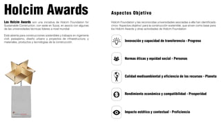 Holcim Awards
Los Holcim Awards son una iniciativa de Holcim Foundation for
Sustainable Construction, con sede en Suiza, en asocio con algunas
de las universidades técnicas líderes a nivel mundial
Está abierta para construcciones sostenibles y trabajos en ingeniería
civil; paisajismo, diseño urbano y proyectos de infraestructura; y
materiales, productos y tecnologías de la construcción. Innovación y capacidad de transferencia - Progreso
Normas éticas y equidad social - Personas
Calidad medioambiental y eficiencia de los recursos - Planeta
Rendimiento económico y compatibilidad - Prosperidad
Impacto estético y contextual - Proficiencia
Holcim Foundation y las reconocidas universidades asociadas a ella han identificado
cinco ‘Aspectos objetivo’ para la construcción sostenible, que sirven como base para
los Holcim Awards y otras actividades de Holcim Foundation
Aspectos Objetivo
 