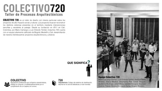 Equipo Colectivo 720
Mario Camargo Gomez, Luis Orlando Tombe, Andres Felipe
Alvarez, Diana Medina, Stephanny Fiat, Cesar Aragon,
Guillermo Buitrago, Julian Mejia, Isabela Hincapie, Gustavo
Cosme, Fabian Mostacilla, Laura Santa, Angelo Rondon.
COLECTIVO 720 es un taller de diseño con interés particular sobre los
proyectos de alto impacto social y cultural. Los proyectos buscan reconstruir
los distintos sistemas presentes en el territorio mediante intervenciones
sencillas y sensibles al paisaje. Desde su fundación en 2011 en Cali,
Colombia, por Mario Camargo y Luis Orlando Tombé, Colectivo 720 cuenta
con un equipo altamente calificado de Bogotá, Medellín y Cali, desarrollando
de manera interdisciplinar proyectos arquitectónicos y urbanos.
Taller de Procesos Arquitectónicos
 