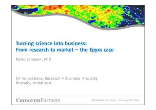 Turning science into business:
From research to market – the Epyxs case
Mario Cameron, PhD




ICT Innovations: Research → Business → Society
Brussels, 10 Mai 2011



CameronPartners                           Mannheim, Germany – Concepción, Chile
 