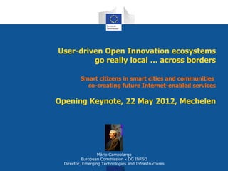 User-driven Open Innovation ecosystems
         go really local … across borders

          Smart citizens in smart cities and communities
            co-creating future Internet-enabled services

Opening Keynote, 22 May 2012, Mechelen




                   Mário Campolargo
           European Commission - DG INFSO
  Director, Emerging Technologies and Infrastructures
 