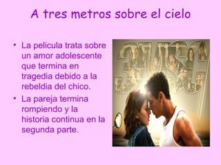 A tres metros sobre el cielo

• La pelicula trata sobre
  un amor adolescente
  que termina en
  tragedia debido a la
  rebeldia del chico.
• La pareja termina
  rompiendo y la
  historia continua en la
  segunda parte.
 