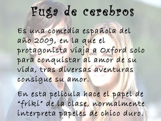 Fuga de cerebros
Es una comedia española del
año 2009, en la que el
protagonista viaja a Oxford solo
para conquistar al amor de su
vida, tras diversas aventuras
consigue su amor.
En esta película hace el papel de
“friki” de la clase, normalmente
interpreta papeles de chico duro.
 