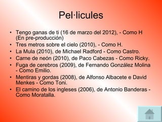 Pel·licules Tengo ganas de ti (16 de marzo del 2012), - Como H (En pre-producción)  Tres metros sobre el cielo (2010), - Como H.  La Mula (2010), de Michael Radford - Como Castro.  Carne de neón (2010), de Paco Cabezas - Como Ricky.  Fuga de cerebros (2009), de Fernando González Molina - Como Emilio.  Mentiras y gordas (2008), de Alfonso Albacete e David Menkes - Como Toni.  El camino de los ingleses (2006), de Antonio Banderas - Como Moratalla.  